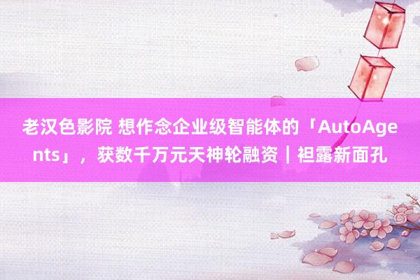 老汉色影院 想作念企业级智能体的「AutoAgents」，获数千万元天神轮融资｜袒露新面孔
