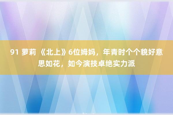 91 萝莉 《北上》6位姆妈，年青时个个貌好意思如花，如今演技卓绝实力派