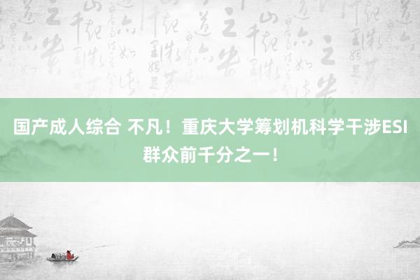 国产成人综合 不凡！重庆大学筹划机科学干涉ESI群众前千分之一！