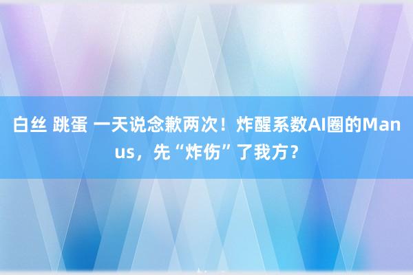 白丝 跳蛋 一天说念歉两次！炸醒系数AI圈的Manus，先“炸伤”了我方？