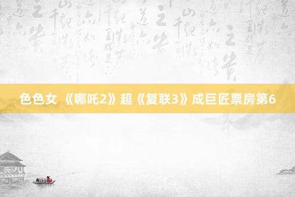 色色女 《哪吒2》超《复联3》成巨匠票房第6