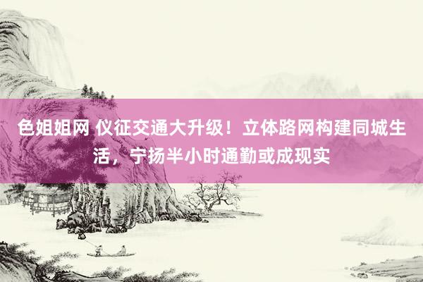 色姐姐网 仪征交通大升级！立体路网构建同城生活，宁扬半小时通勤或成现实