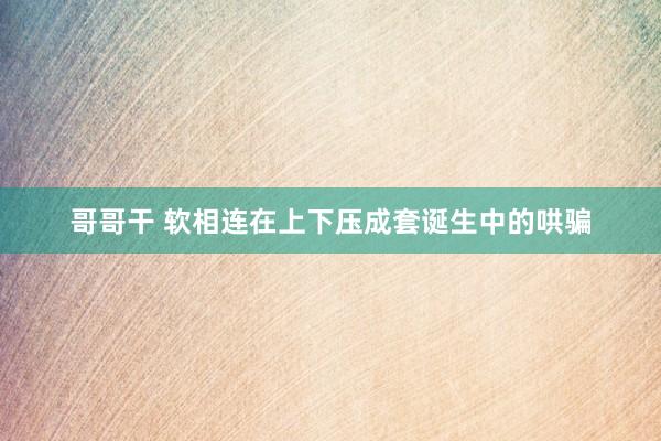 哥哥干 软相连在上下压成套诞生中的哄骗