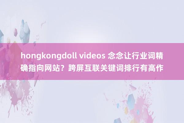 hongkongdoll videos 念念让行业词精确指向网站？跨屏互联关键词排行有高作