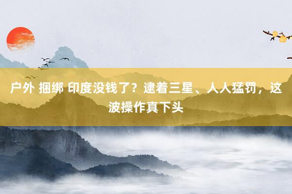 户外 捆绑 印度没钱了？逮着三星、人人猛罚，这波操作真下头