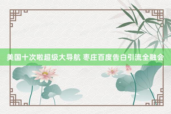 美国十次啦超级大导航 枣庄百度告白引流全融会