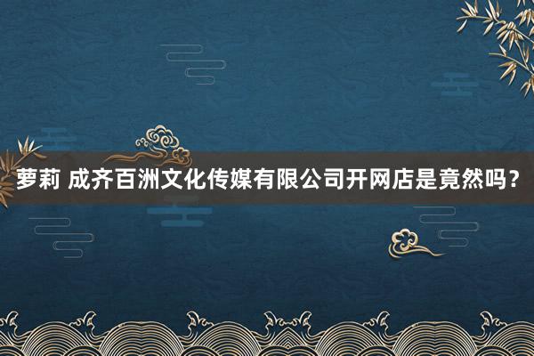 萝莉 成齐百洲文化传媒有限公司开网店是竟然吗？