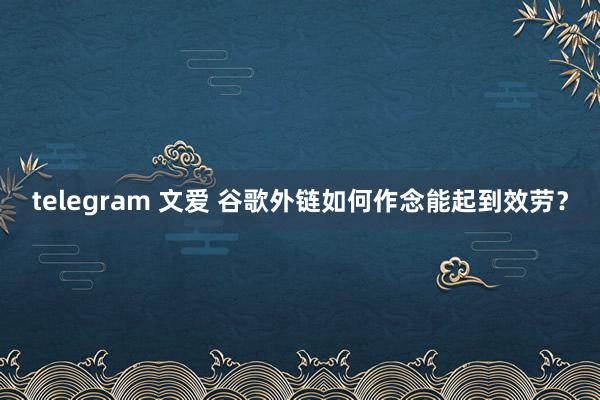 telegram 文爱 谷歌外链如何作念能起到效劳？