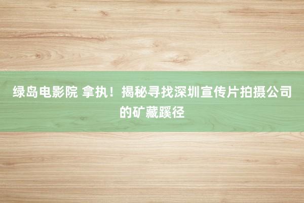 绿岛电影院 拿执！揭秘寻找深圳宣传片拍摄公司的矿藏蹊径
