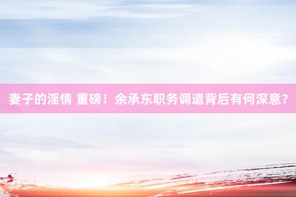 妻子的淫情 重磅！余承东职务调遣背后有何深意？