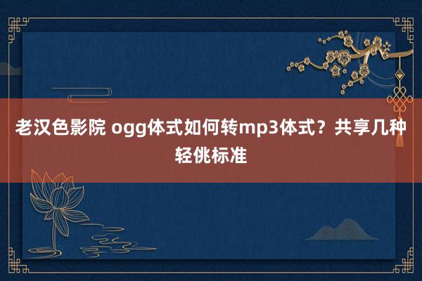 老汉色影院 ogg体式如何转mp3体式？共享几种轻佻标准