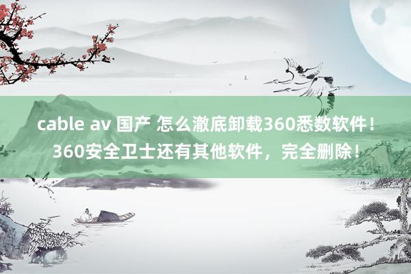 cable av 国产 怎么澈底卸载360悉数软件！360安全卫士还有其他软件，完全删除！