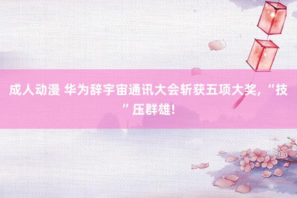 成人动漫 华为辞宇宙通讯大会斩获五项大奖, “技”压群雄!