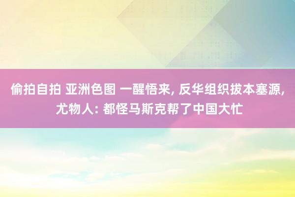 偷拍自拍 亚洲色图 一醒悟来, 反华组织拔本塞源, 尤物人: 都怪马斯克帮了中国大忙