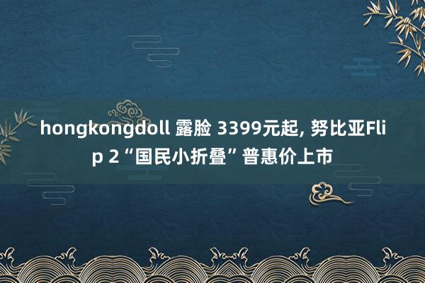 hongkongdoll 露脸 3399元起, 努比亚Flip 2“国民小折叠”普惠价上市