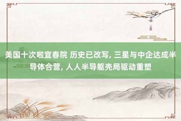 美国十次啦宜春院 历史已改写, 三星与中企达成半导体合营, 人人半导躯壳局驱动重塑