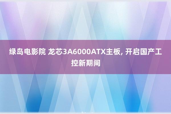 绿岛电影院 龙芯3A6000ATX主板, 开启国产工控新期间