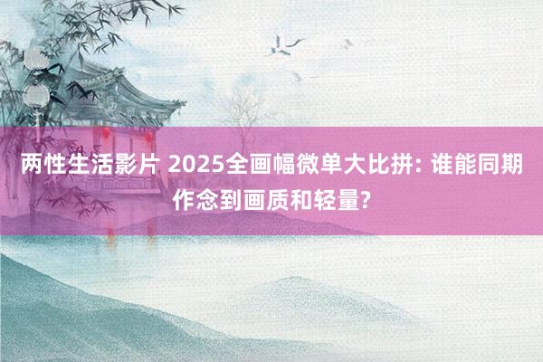 两性生活影片 2025全画幅微单大比拼: 谁能同期作念到画质和轻量?