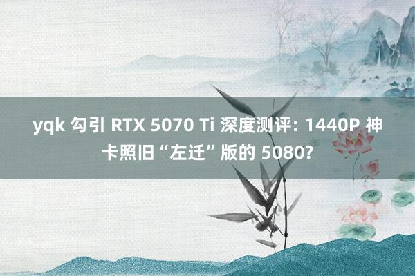 yqk 勾引 RTX 5070 Ti 深度测评: 1440P 神卡照旧“左迁”版的 5080?