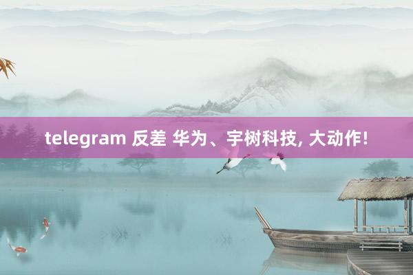 telegram 反差 华为、宇树科技, 大动作!