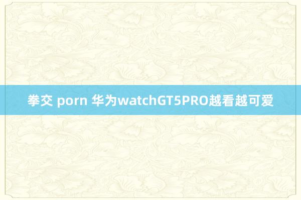 拳交 porn 华为watchGT5PRO越看越可爱