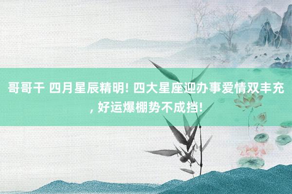 哥哥干 四月星辰精明! 四大星座迎办事爱情双丰充, 好运爆棚势不成挡!