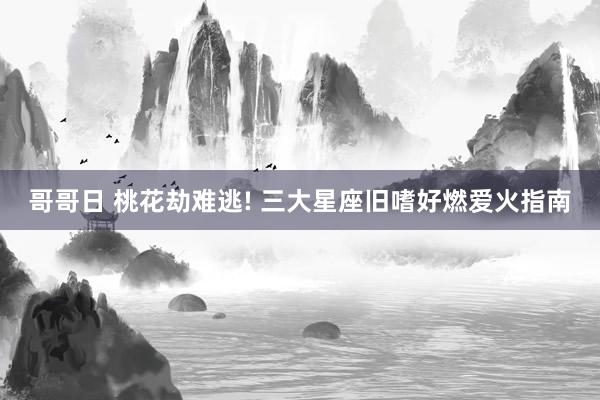 哥哥日 桃花劫难逃! 三大星座旧嗜好燃爱火指南