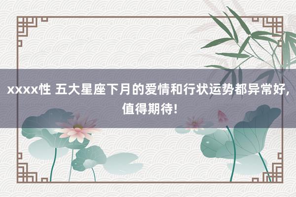 xxxx性 五大星座下月的爱情和行状运势都异常好, 值得期待!