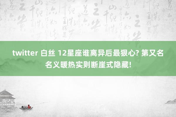 twitter 白丝 12星座谁离异后最狠心? 第又名名义暖热实则断崖式隐藏!