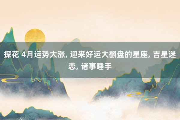 探花 4月运势大涨, 迎来好运大翻盘的星座, 吉星迷恋, 诸事唾手