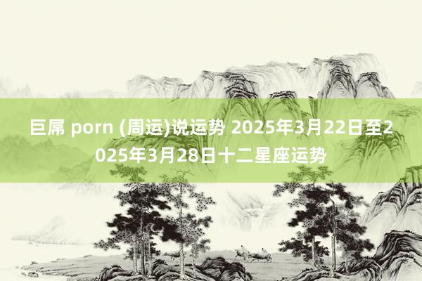 巨屌 porn (周运)说运势 2025年3月22日至2025年3月28日十二星座运势