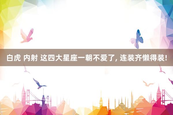 白虎 内射 这四大星座一朝不爱了, 连装齐懒得装!