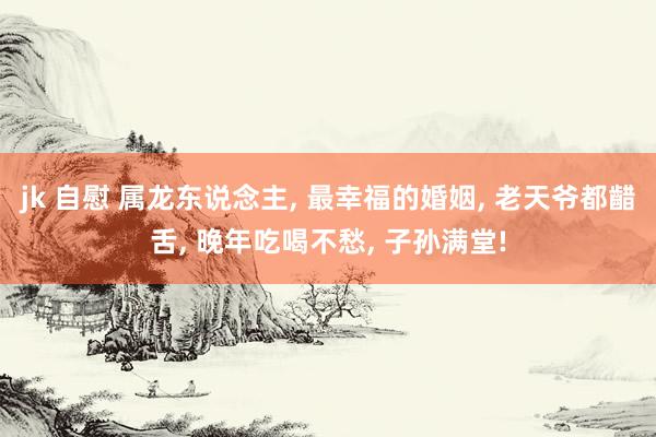 jk 自慰 属龙东说念主, 最幸福的婚姻, 老天爷都齰舌, 晚年吃喝不愁, 子孙满堂!