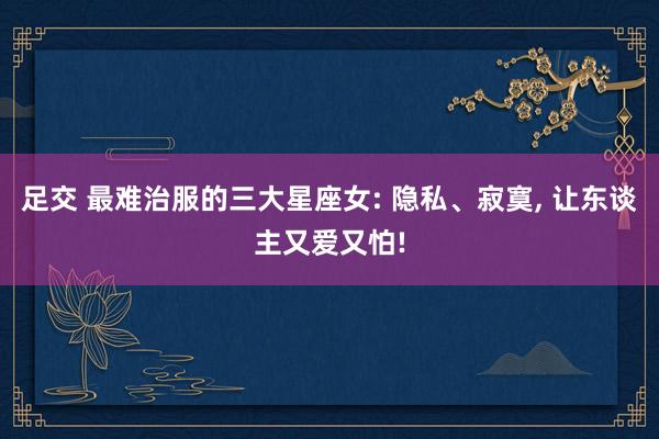 足交 最难治服的三大星座女: 隐私、寂寞, 让东谈主又爱又怕!