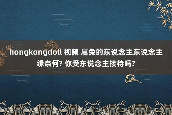 hongkongdoll 视频 属兔的东说念主东说念主缘奈何? 你受东说念主接待吗?