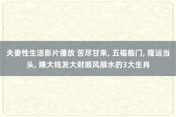 夫妻性生活影片播放 苦尽甘来, 五福临门, 隆运当头, 赚大钱发大财顺风顺水的3大生肖