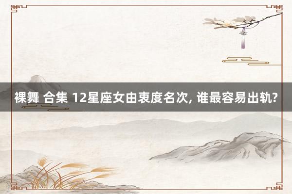 裸舞 合集 12星座女由衷度名次, 谁最容易出轨?