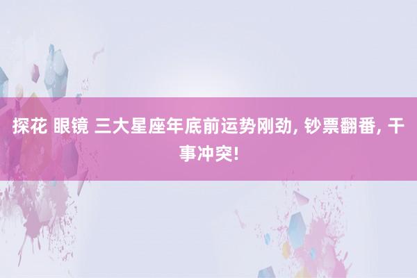 探花 眼镜 三大星座年底前运势刚劲, 钞票翻番, 干事冲突!