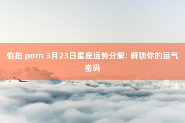 偷拍 porn 3月23日星座运势分解: 解锁你的运气密码