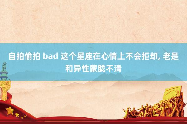 自拍偷拍 bad 这个星座在心情上不会拒却, 老是和异性蒙胧不清