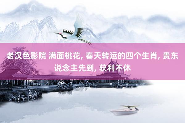 老汉色影院 满面桃花, 春天转运的四个生肖, 贵东说念主先到, 获利不休