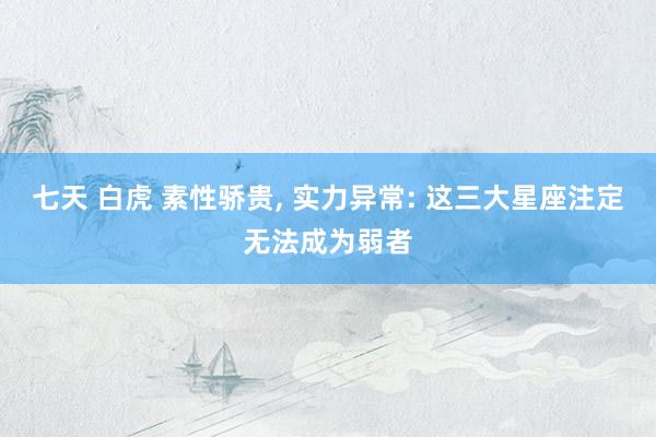 七天 白虎 素性骄贵, 实力异常: 这三大星座注定无法成为弱者