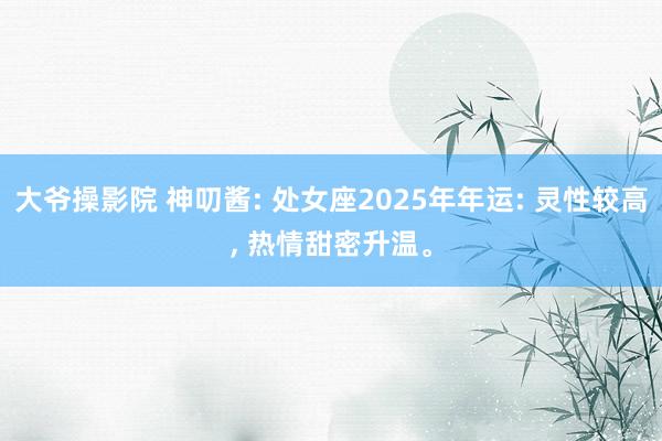 大爷操影院 神叨酱: 处女座2025年年运: 灵性较高, 热情甜密升温。