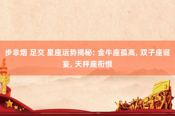 步非烟 足交 星座运势揭秘: 金牛座孤高, 双子座诞妄, 天秤座衔恨