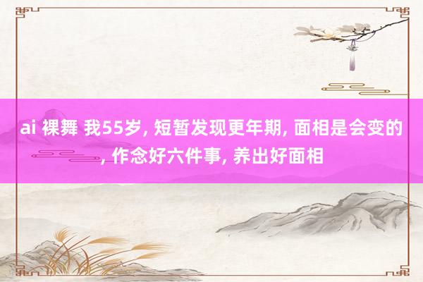 ai 裸舞 我55岁, 短暂发现更年期, 面相是会变的, 作念好六件事, 养出好面相