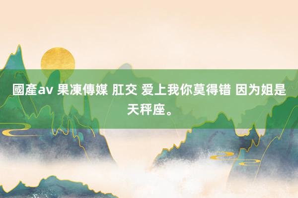 國產av 果凍傳媒 肛交 爱上我你莫得错 因为姐是天秤座。
