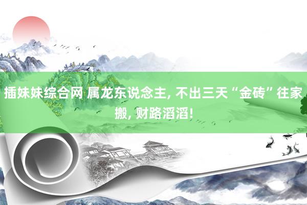 插妹妹综合网 属龙东说念主, 不出三天“金砖”往家搬, 财路滔滔!