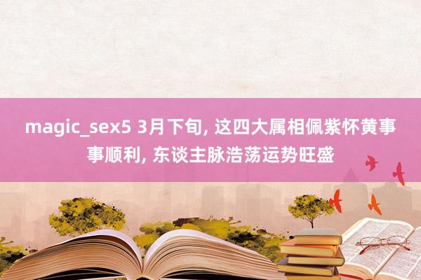magic_sex5 3月下旬, 这四大属相佩紫怀黄事事顺利, 东谈主脉浩荡运势旺盛
