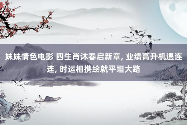 妹妹情色电影 四生肖沐春启新章, 业绩高升机遇连连, 时运相携绘就平坦大路