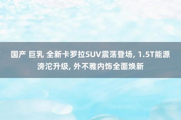 国产 巨乳 全新卡罗拉SUV震荡登场, 1.5T能源滂沱升级, 外不雅内饰全面焕新